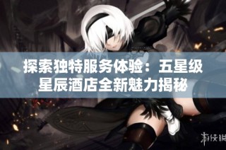 探索独特服务体验：五星级星辰酒店全新魅力揭秘