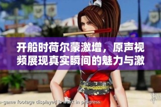 开船时荷尔蒙激增，原声视频展现真实瞬间的魅力与激情
