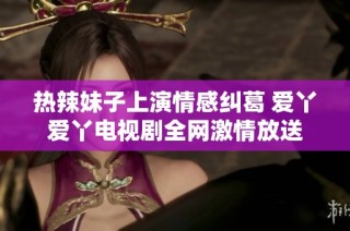 热辣妹子上演情感纠葛 爱丫爱丫电视剧全网激情放送