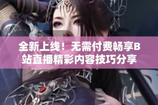 全新上线！无需付费畅享B站直播精彩内容技巧分享