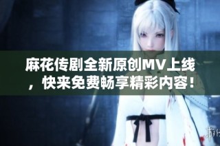 麻花传剧全新原创MV上线，快来免费畅享精彩内容！