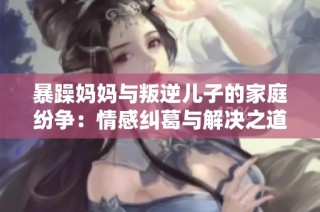 暴躁妈妈与叛逆儿子的家庭纷争：情感纠葛与解决之道
