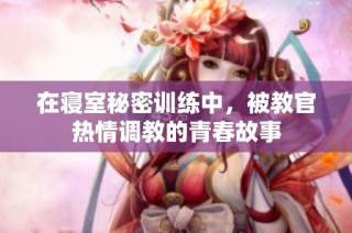 在寝室秘密训练中，被教官热情调教的青春故事