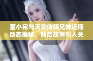 董小宛与天美传媒兄妹近期动态揭秘，背后故事引人关注