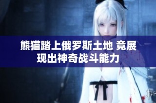 熊猫踏上俄罗斯土地 竟展现出神奇战斗能力