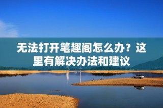 无法打开笔趣阁怎么办？这里有解决办法和建议