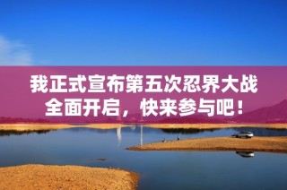 我正式宣布第五次忍界大战全面开启，快来参与吧！