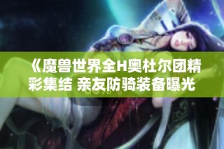 《魔兽世界全H奥杜尔团精彩集结 亲友防骑装备曝光引发玩家热议》