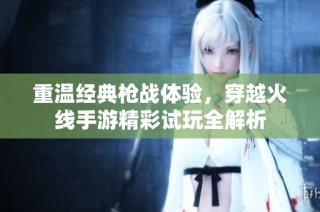重温经典枪战体验，穿越火线手游精彩试玩全解析