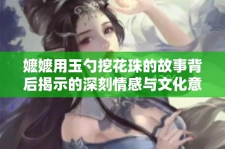嬷嬷用玉勺挖花珠的故事背后揭示的深刻情感与文化意蕴