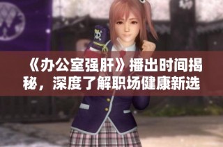 《办公室强肝》播出时间揭秘，深度了解职场健康新选择