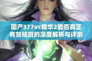 国产377vc精华2能否真正有效祛斑的深度解析与评测