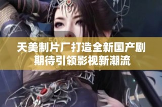 天美制片厂打造全新国产剧 期待引领影视新潮流