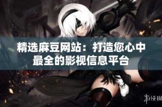精选麻豆网站：打造您心中最全的影视信息平台