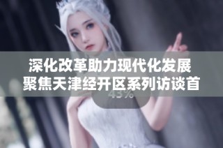 深化改革助力现代化发展 聚焦天津经开区系列访谈首期