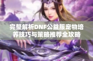 完整解析DNF公益服宠物培养技巧与策略推荐全攻略