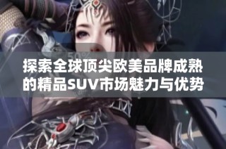 探索全球顶尖欧美品牌成熟的精品SUV市场魅力与优势