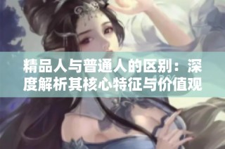精品人与普通人的区别：深度解析其核心特征与价值观