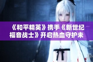《和平精英》携手《新世纪福音战士》开启热血守护未来的新征程