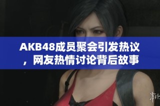 AKB48成员聚会引发热议，网友热情讨论背后故事