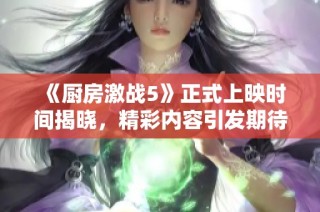 《厨房激战5》正式上映时间揭晓，精彩内容引发期待