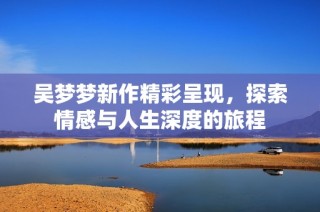 吴梦梦新作精彩呈现，探索情感与人生深度的旅程