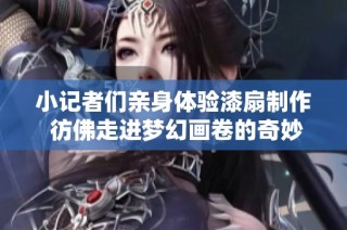 小记者们亲身体验漆扇制作 彷佛走进梦幻画卷的奇妙旅程