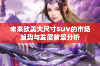 未来欧美大尺寸SUV的市场趋势与发展前景分析