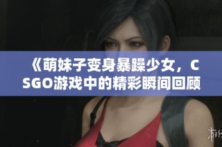 《萌妹子变身暴躁少女，CSGO游戏中的精彩瞬间回顾》