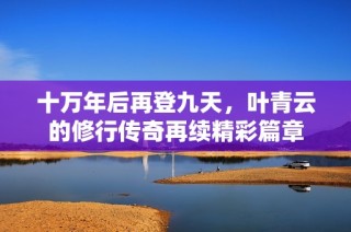 十万年后再登九天，叶青云的修行传奇再续精彩篇章