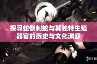 探寻蛇倒刺蛇与其独特生殖器官的历史与文化渊源