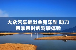 大众汽车推出全新车型 助力四季四时的驾驶体验