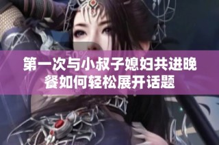 第一次与小叔子媳妇共进晚餐如何轻松展开话题