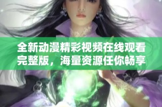 全新动漫精彩视频在线观看完整版，海量资源任你畅享