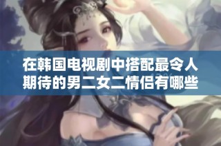 在韩国电视剧中搭配最令人期待的男二女二情侣有哪些