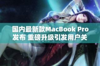 国内最新款MacBook Pro发布 重磅升级引发用户关注