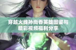 穿越火线孙尚香英雄图鉴与精彩视频福利分享