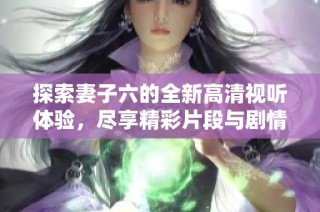 探索妻子六的全新高清视听体验，尽享精彩片段与剧情解析