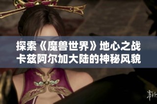 探索《魔兽世界》地心之战卡兹阿尔加大陆的神秘风貌与冒险之旅