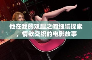 他在我的双腿之间细腻探索，情欲交织的电影故事