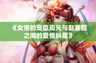 《女帝的宠臣周元与赵蒹葭之间的爱恨纠葛》