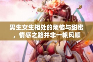 男生女生相处的烦恼与甜蜜，情感之路并非一帆风顺