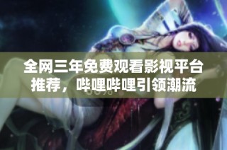 全网三年免费观看影视平台推荐，哔哩哔哩引领潮流