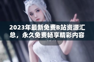 2023年最新免费B站资源汇总，永久免费畅享精彩内容