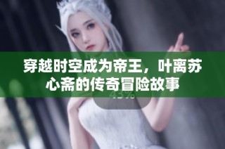 穿越时空成为帝王，叶离苏心斋的传奇冒险故事