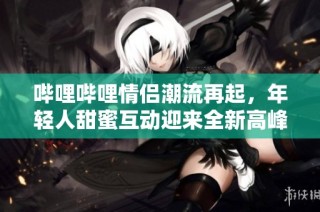 哔哩哔哩情侣潮流再起，年轻人甜蜜互动迎来全新高峰期