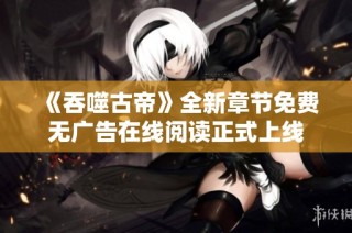 《吞噬古帝》全新章节免费无广告在线阅读正式上线