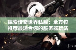 探索传奇世界私服：全方位推荐最适合你的服务器玩法