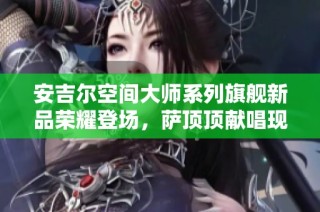 安吉尔空间大师系列旗舰新品荣耀登场，萨顶顶献唱现场助力盛况