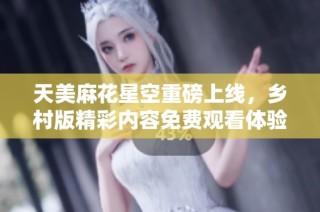 天美麻花星空重磅上线，乡村版精彩内容免费观看体验